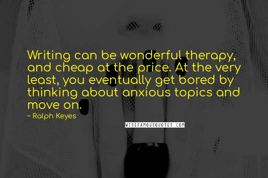 Ralph Keyes Quotes: Writing can be wonderful therapy, and cheap at the price. At the very least, you eventually get bored by thinking about anxious topics and move on.