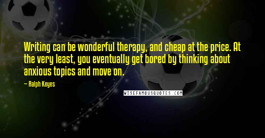 Ralph Keyes Quotes: Writing can be wonderful therapy, and cheap at the price. At the very least, you eventually get bored by thinking about anxious topics and move on.