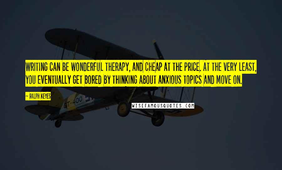 Ralph Keyes Quotes: Writing can be wonderful therapy, and cheap at the price. At the very least, you eventually get bored by thinking about anxious topics and move on.