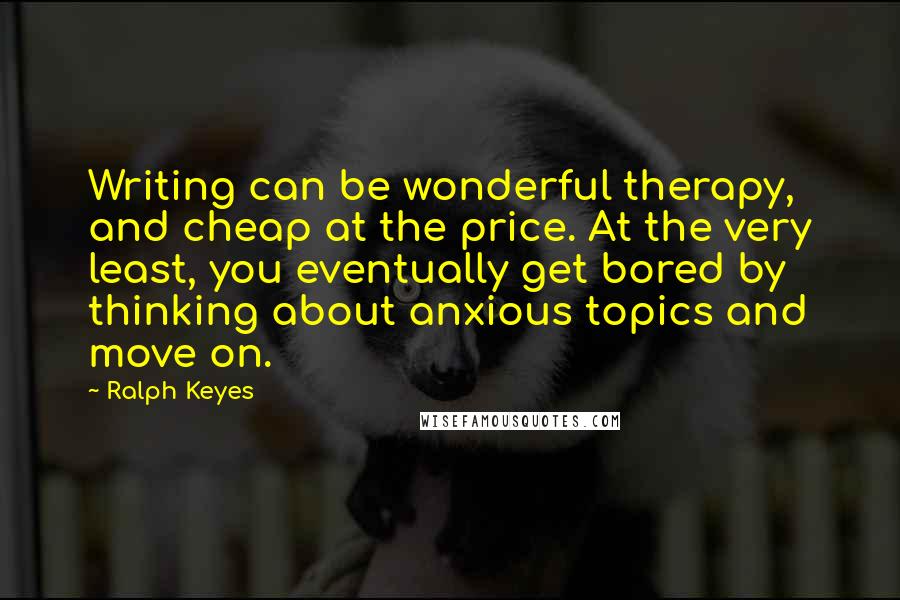 Ralph Keyes Quotes: Writing can be wonderful therapy, and cheap at the price. At the very least, you eventually get bored by thinking about anxious topics and move on.