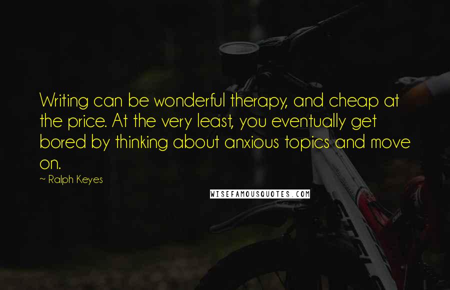 Ralph Keyes Quotes: Writing can be wonderful therapy, and cheap at the price. At the very least, you eventually get bored by thinking about anxious topics and move on.