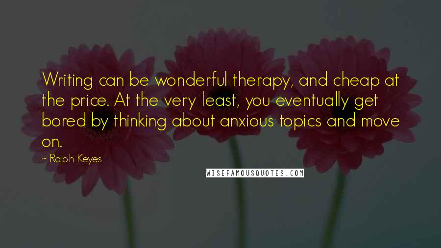 Ralph Keyes Quotes: Writing can be wonderful therapy, and cheap at the price. At the very least, you eventually get bored by thinking about anxious topics and move on.