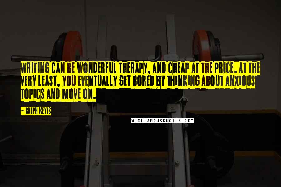 Ralph Keyes Quotes: Writing can be wonderful therapy, and cheap at the price. At the very least, you eventually get bored by thinking about anxious topics and move on.