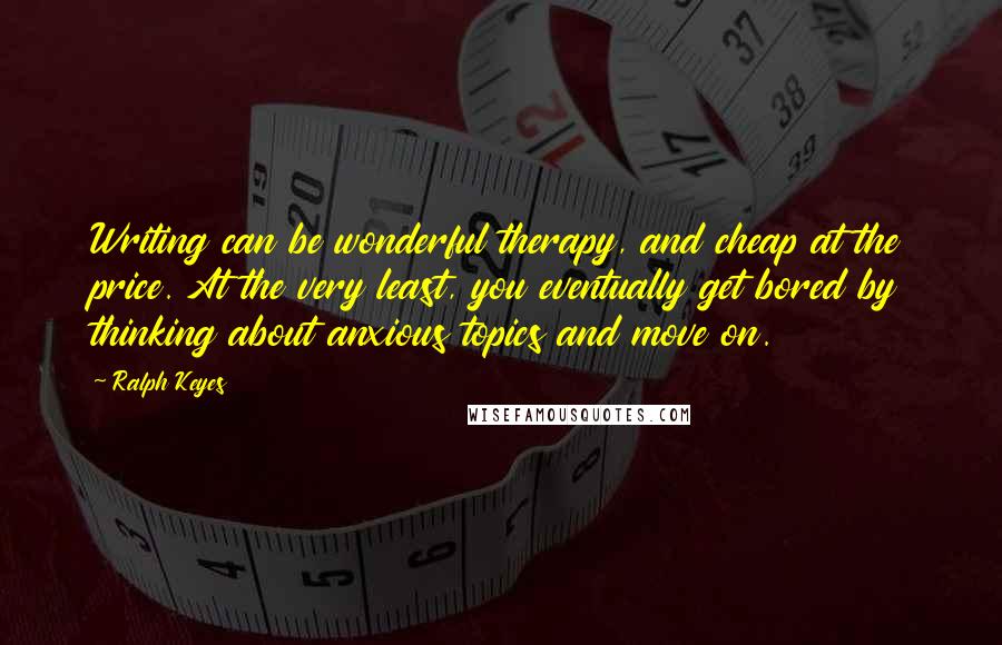 Ralph Keyes Quotes: Writing can be wonderful therapy, and cheap at the price. At the very least, you eventually get bored by thinking about anxious topics and move on.