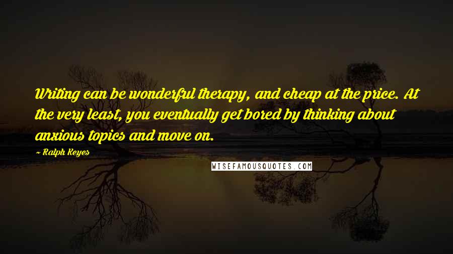 Ralph Keyes Quotes: Writing can be wonderful therapy, and cheap at the price. At the very least, you eventually get bored by thinking about anxious topics and move on.