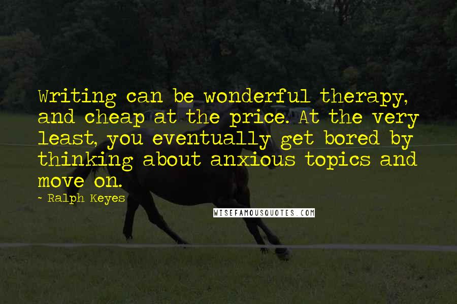 Ralph Keyes Quotes: Writing can be wonderful therapy, and cheap at the price. At the very least, you eventually get bored by thinking about anxious topics and move on.