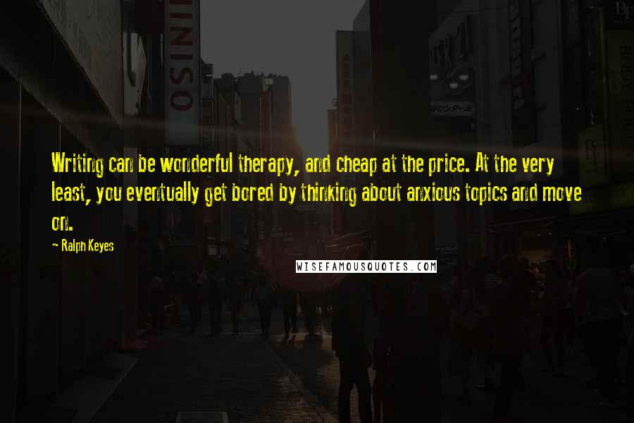 Ralph Keyes Quotes: Writing can be wonderful therapy, and cheap at the price. At the very least, you eventually get bored by thinking about anxious topics and move on.