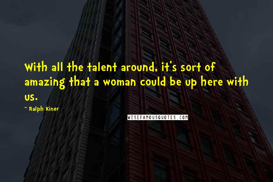 Ralph Kiner Quotes: With all the talent around, it's sort of amazing that a woman could be up here with us.