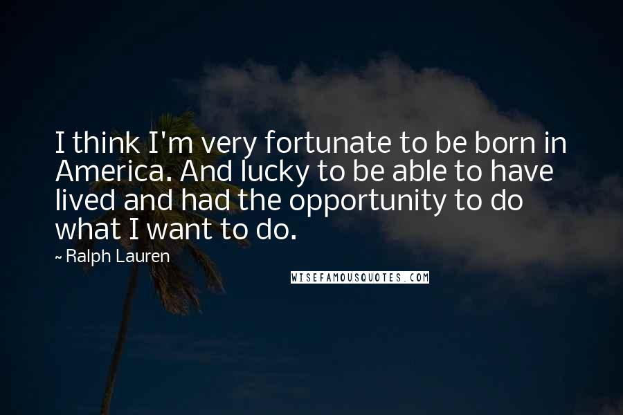 Ralph Lauren Quotes: I think I'm very fortunate to be born in America. And lucky to be able to have lived and had the opportunity to do what I want to do.