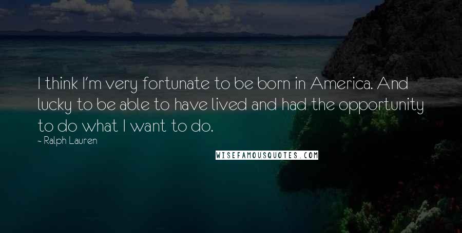 Ralph Lauren Quotes: I think I'm very fortunate to be born in America. And lucky to be able to have lived and had the opportunity to do what I want to do.