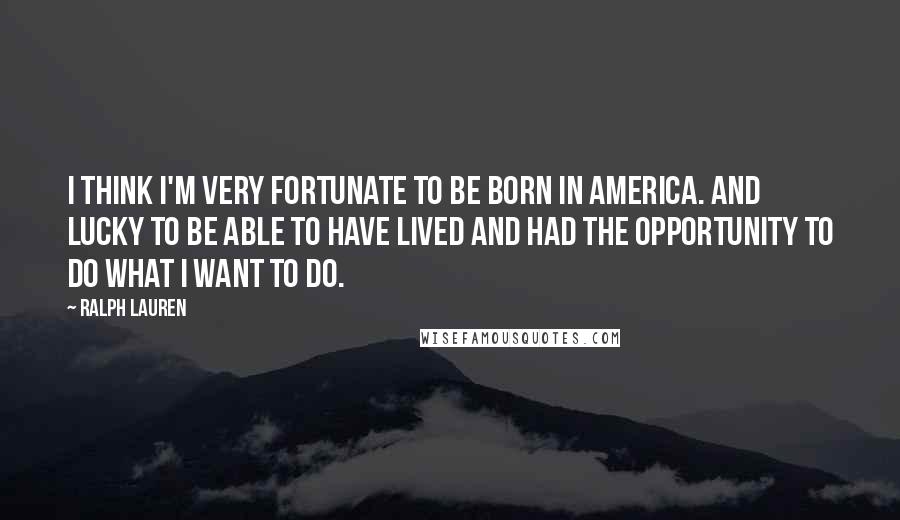 Ralph Lauren Quotes: I think I'm very fortunate to be born in America. And lucky to be able to have lived and had the opportunity to do what I want to do.