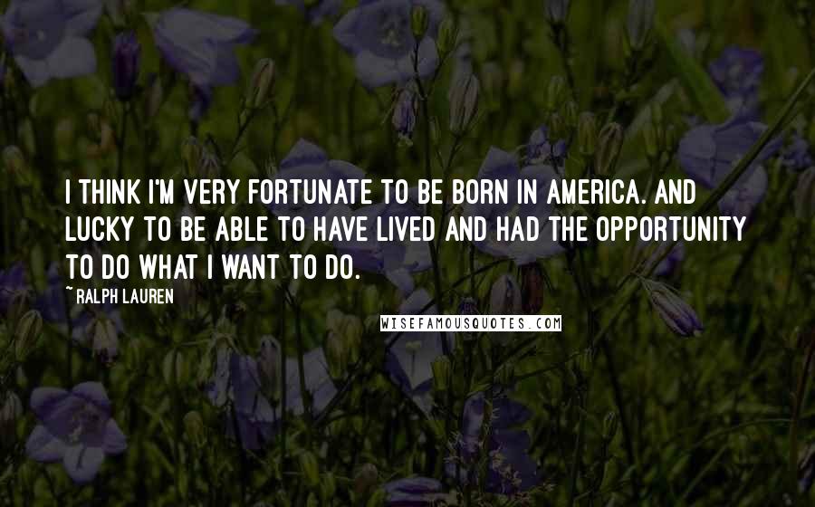 Ralph Lauren Quotes: I think I'm very fortunate to be born in America. And lucky to be able to have lived and had the opportunity to do what I want to do.