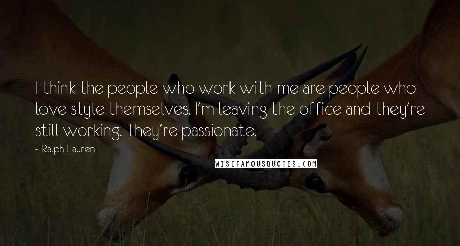 Ralph Lauren Quotes: I think the people who work with me are people who love style themselves. I'm leaving the office and they're still working. They're passionate.