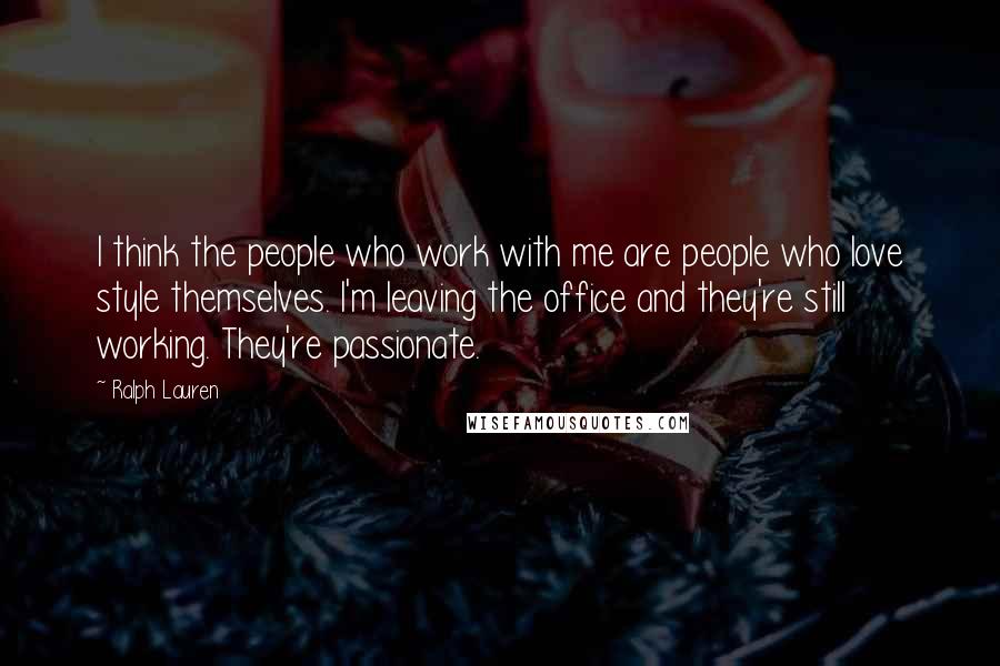 Ralph Lauren Quotes: I think the people who work with me are people who love style themselves. I'm leaving the office and they're still working. They're passionate.