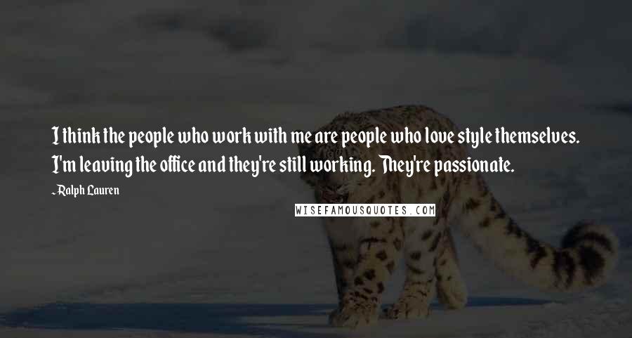 Ralph Lauren Quotes: I think the people who work with me are people who love style themselves. I'm leaving the office and they're still working. They're passionate.