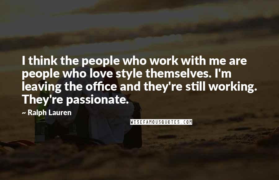 Ralph Lauren Quotes: I think the people who work with me are people who love style themselves. I'm leaving the office and they're still working. They're passionate.