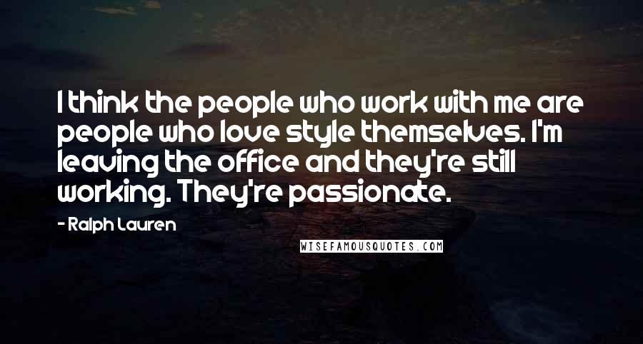 Ralph Lauren Quotes: I think the people who work with me are people who love style themselves. I'm leaving the office and they're still working. They're passionate.
