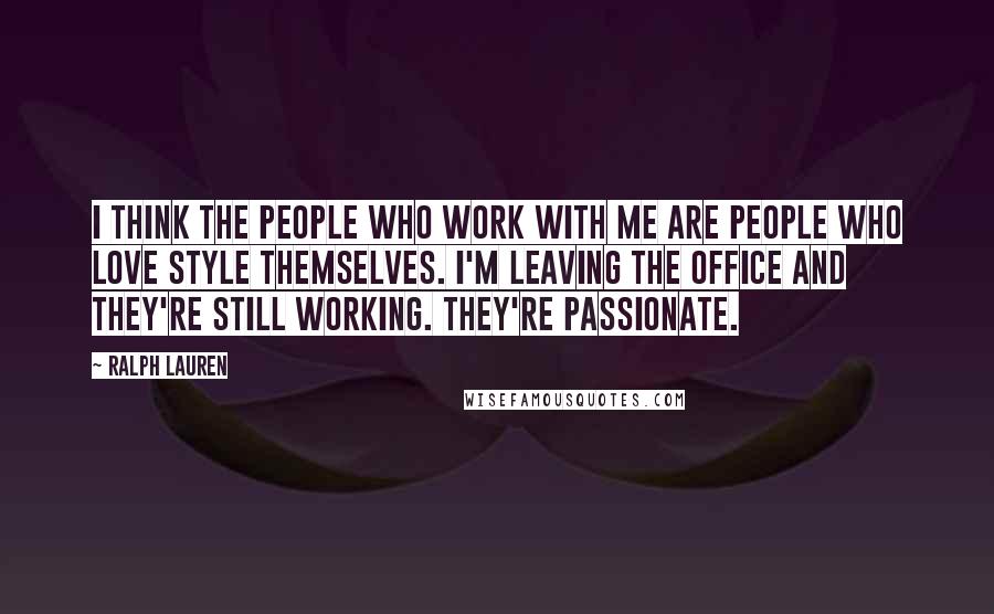 Ralph Lauren Quotes: I think the people who work with me are people who love style themselves. I'm leaving the office and they're still working. They're passionate.