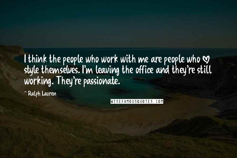 Ralph Lauren Quotes: I think the people who work with me are people who love style themselves. I'm leaving the office and they're still working. They're passionate.