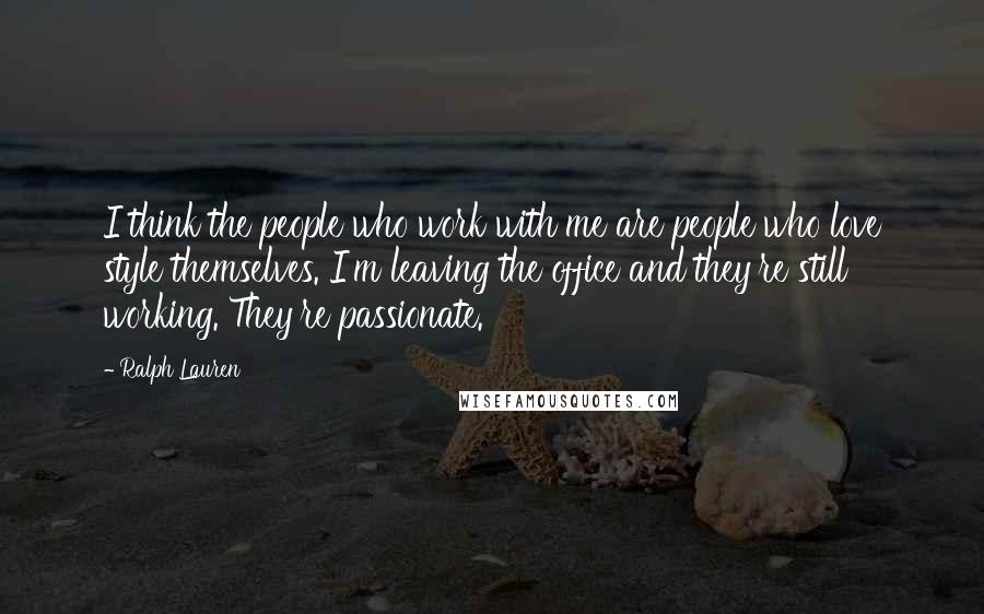 Ralph Lauren Quotes: I think the people who work with me are people who love style themselves. I'm leaving the office and they're still working. They're passionate.