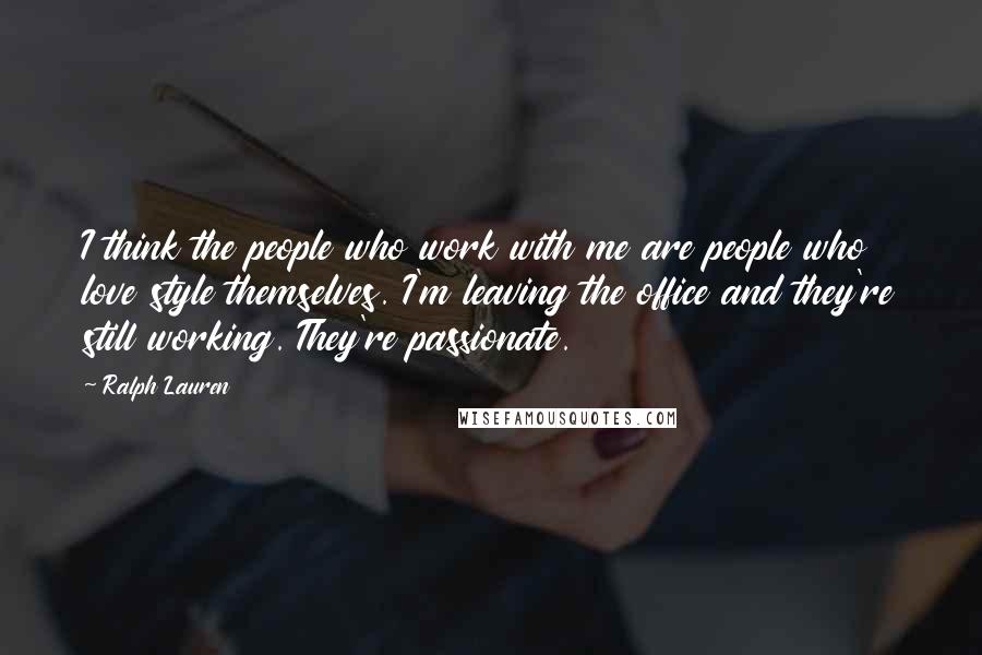 Ralph Lauren Quotes: I think the people who work with me are people who love style themselves. I'm leaving the office and they're still working. They're passionate.