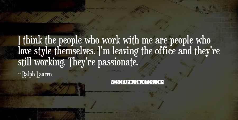 Ralph Lauren Quotes: I think the people who work with me are people who love style themselves. I'm leaving the office and they're still working. They're passionate.