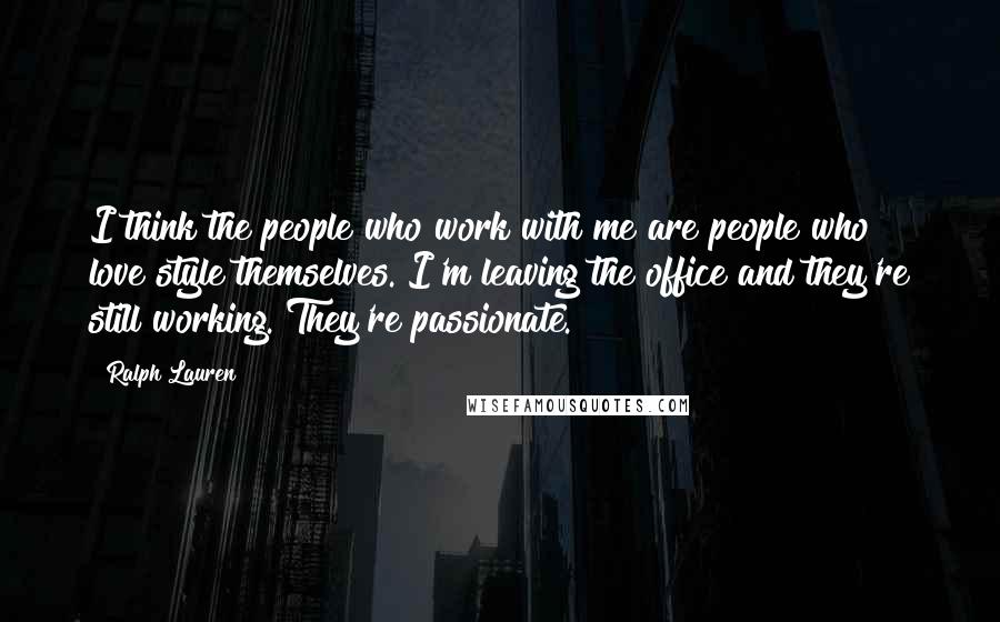 Ralph Lauren Quotes: I think the people who work with me are people who love style themselves. I'm leaving the office and they're still working. They're passionate.