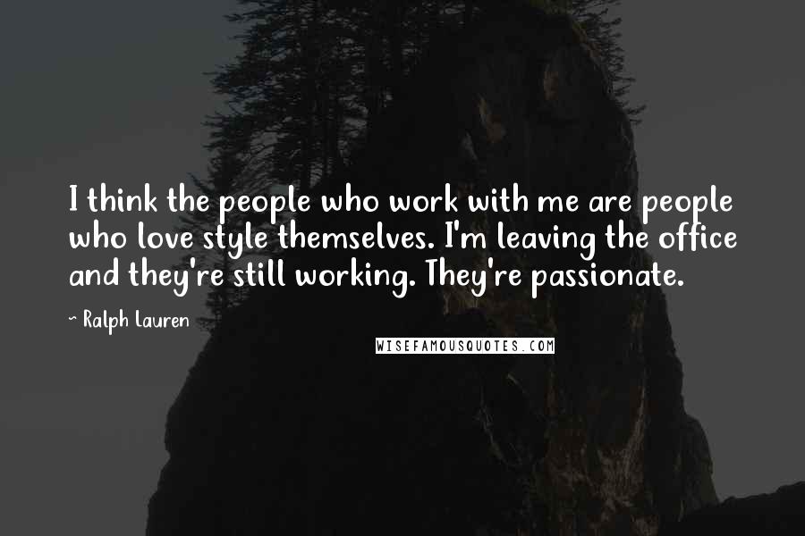Ralph Lauren Quotes: I think the people who work with me are people who love style themselves. I'm leaving the office and they're still working. They're passionate.