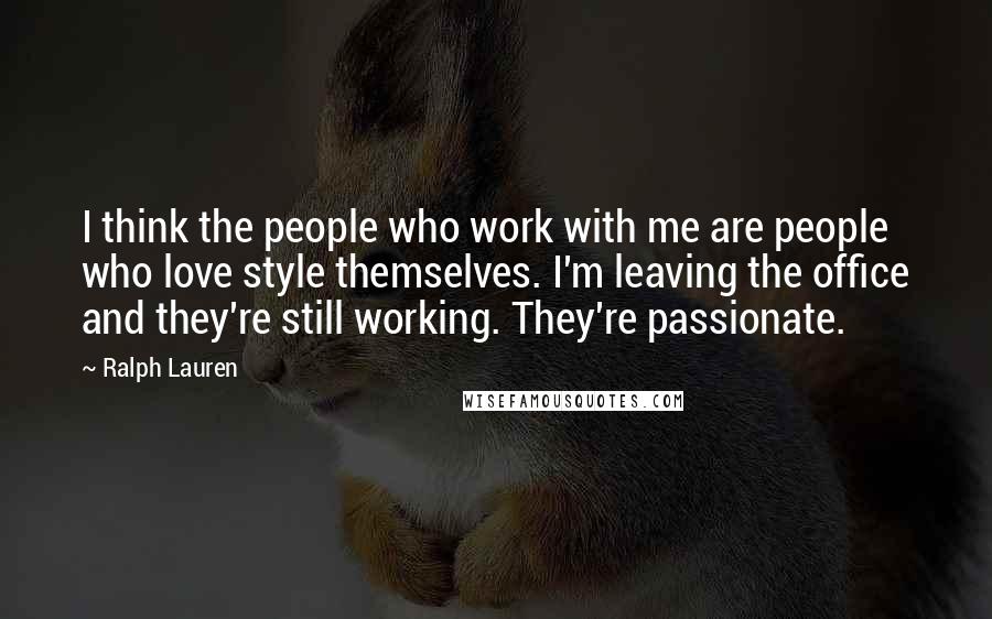 Ralph Lauren Quotes: I think the people who work with me are people who love style themselves. I'm leaving the office and they're still working. They're passionate.