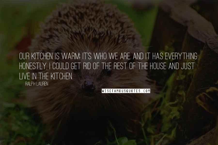 Ralph Lauren Quotes: Our kitchen is warm; it's who we are. And it has everything. Honestly, I could get rid of the rest of the house and just live in the kitchen.