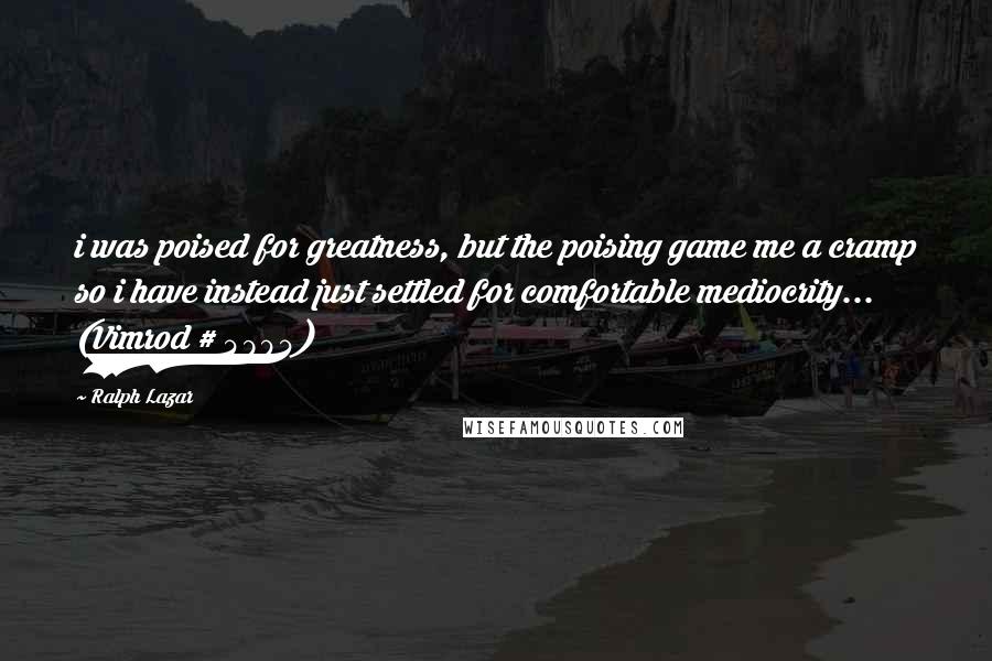 Ralph Lazar Quotes: i was poised for greatness, but the poising game me a cramp so i have instead just settled for comfortable mediocrity... (Vimrod # 4904)