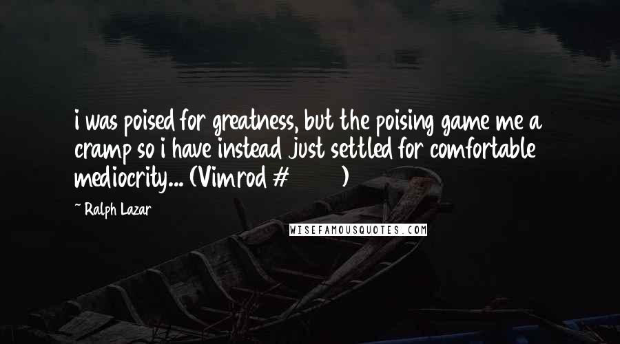 Ralph Lazar Quotes: i was poised for greatness, but the poising game me a cramp so i have instead just settled for comfortable mediocrity... (Vimrod # 4904)