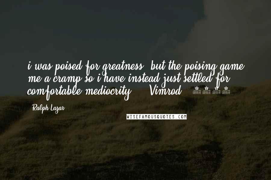 Ralph Lazar Quotes: i was poised for greatness, but the poising game me a cramp so i have instead just settled for comfortable mediocrity... (Vimrod # 4904)