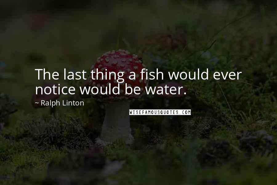 Ralph Linton Quotes: The last thing a fish would ever notice would be water.