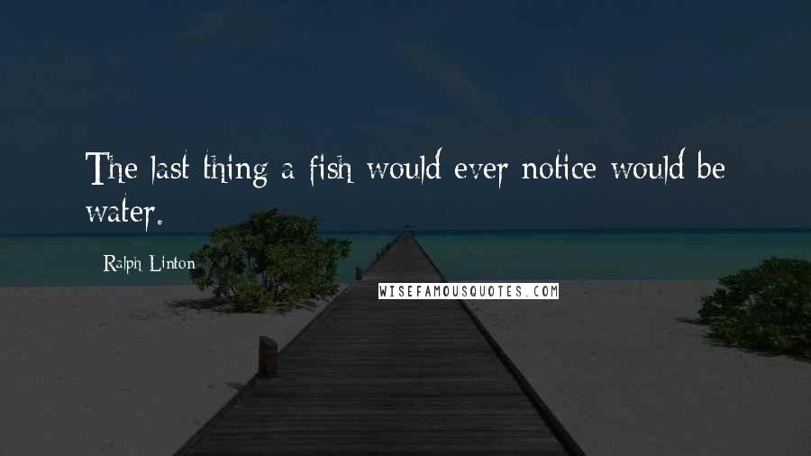 Ralph Linton Quotes: The last thing a fish would ever notice would be water.