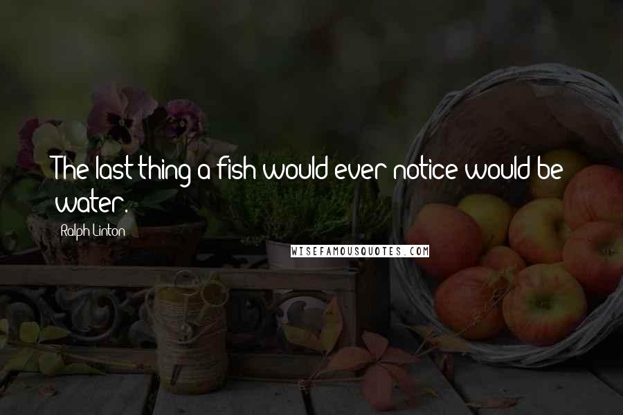Ralph Linton Quotes: The last thing a fish would ever notice would be water.