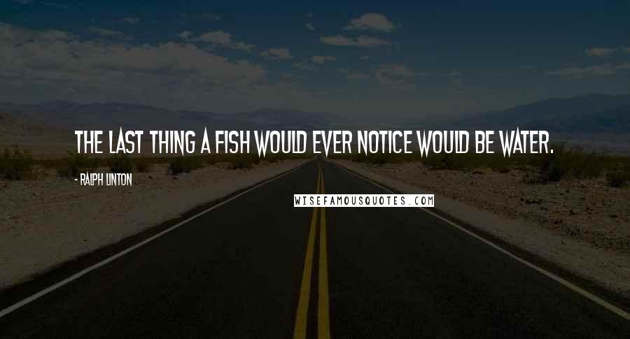 Ralph Linton Quotes: The last thing a fish would ever notice would be water.