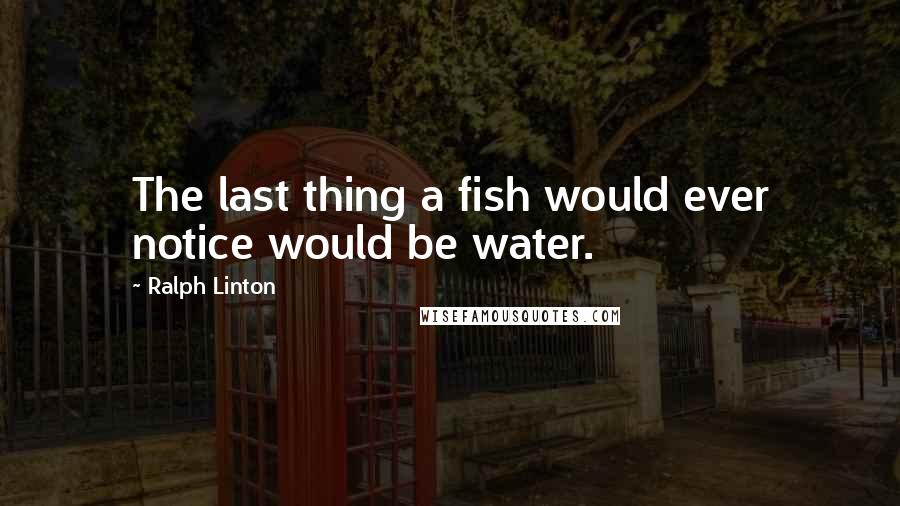 Ralph Linton Quotes: The last thing a fish would ever notice would be water.