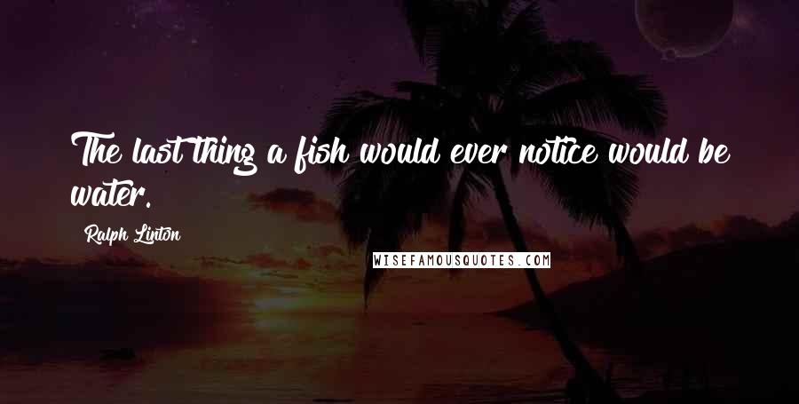 Ralph Linton Quotes: The last thing a fish would ever notice would be water.