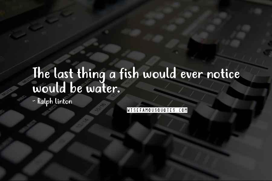 Ralph Linton Quotes: The last thing a fish would ever notice would be water.