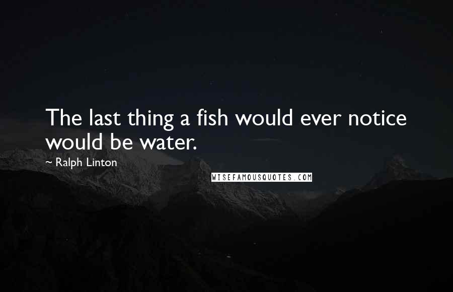Ralph Linton Quotes: The last thing a fish would ever notice would be water.