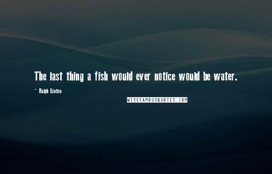 Ralph Linton Quotes: The last thing a fish would ever notice would be water.