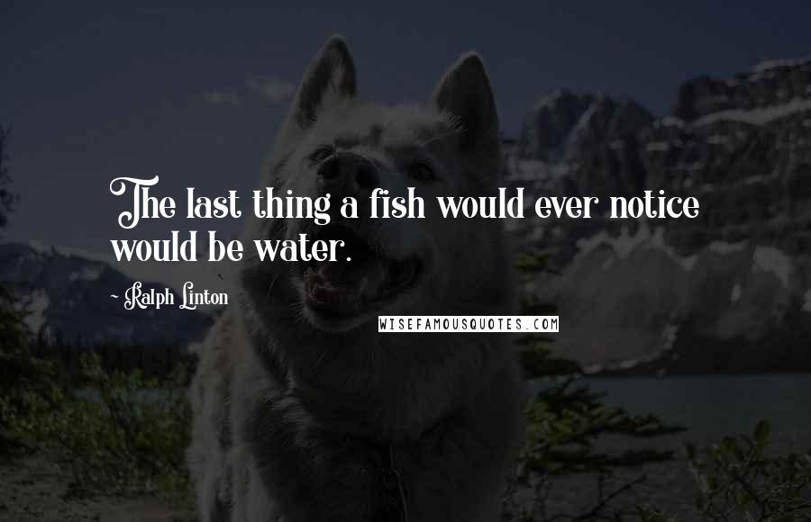 Ralph Linton Quotes: The last thing a fish would ever notice would be water.