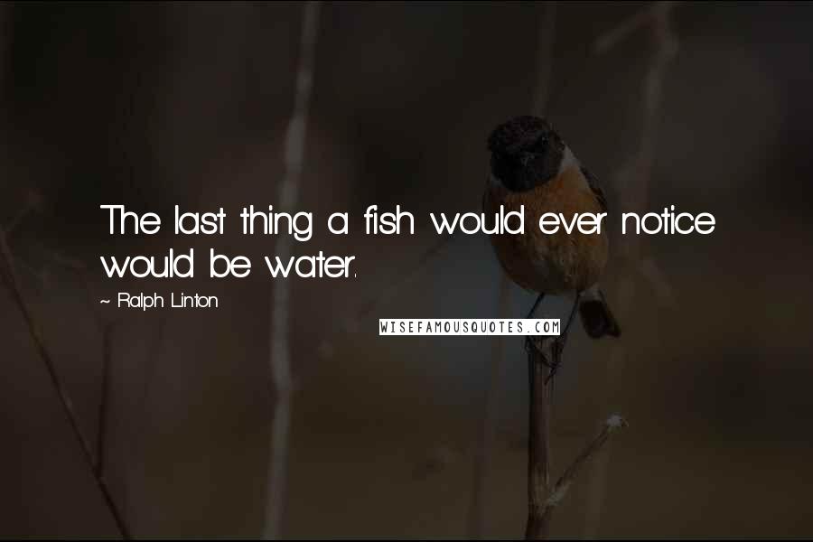 Ralph Linton Quotes: The last thing a fish would ever notice would be water.