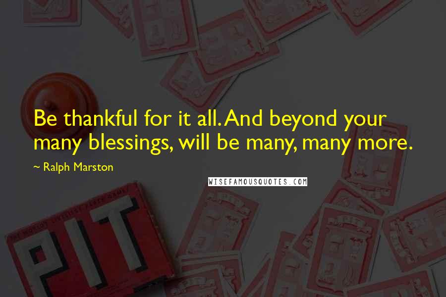 Ralph Marston Quotes: Be thankful for it all. And beyond your many blessings, will be many, many more.