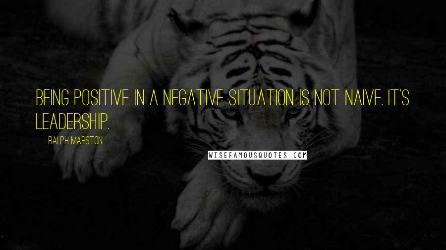 Ralph Marston Quotes: Being positive in a negative situation is not naive. It's leadership.