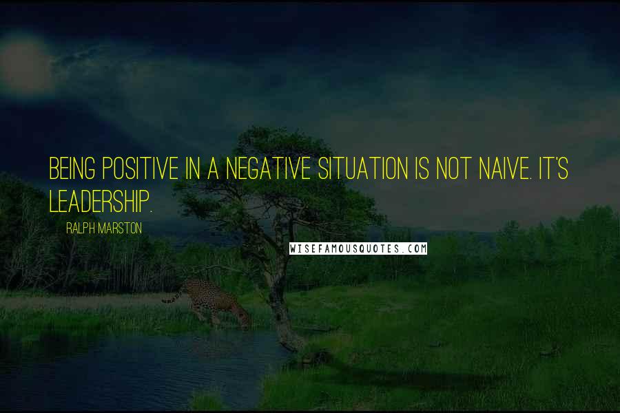 Ralph Marston Quotes: Being positive in a negative situation is not naive. It's leadership.