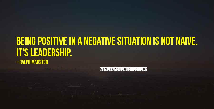 Ralph Marston Quotes: Being positive in a negative situation is not naive. It's leadership.