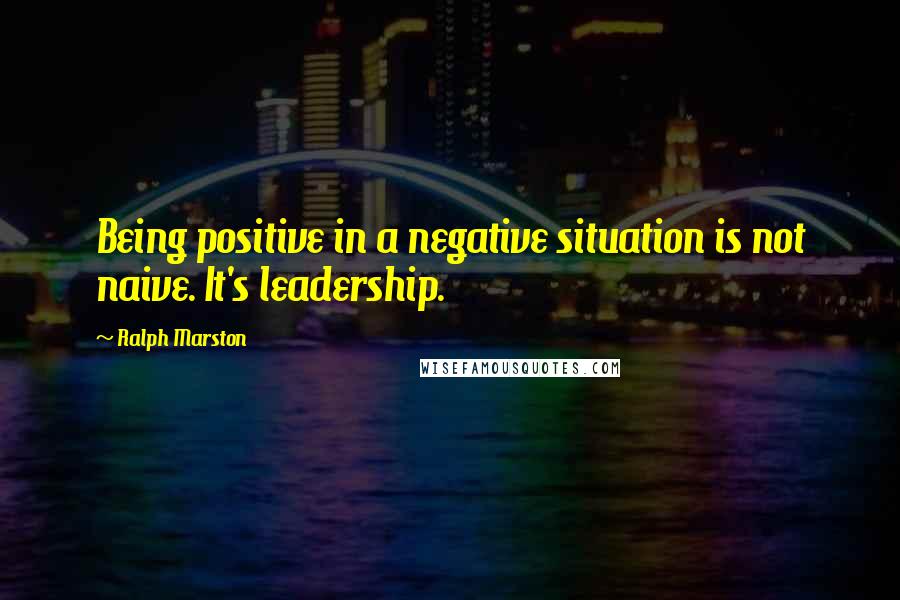 Ralph Marston Quotes: Being positive in a negative situation is not naive. It's leadership.