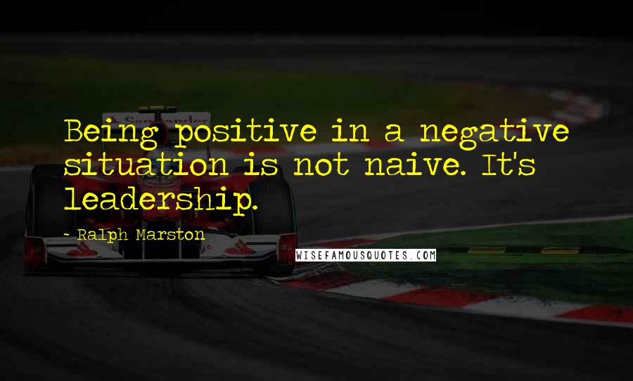 Ralph Marston Quotes: Being positive in a negative situation is not naive. It's leadership.